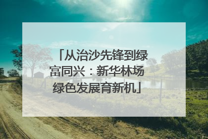 从治沙先锋到绿富同兴：新华林场绿色发展育新机
